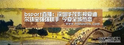 bsport直播:深圳华茂影视爱迪尔珠宝强强联手 今夏全城热恋(图1) bsport中国官网
