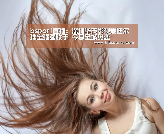bsport直播:深圳华茂影视爱迪尔珠宝强强联手 今夏全城热恋(图4) bsport直播