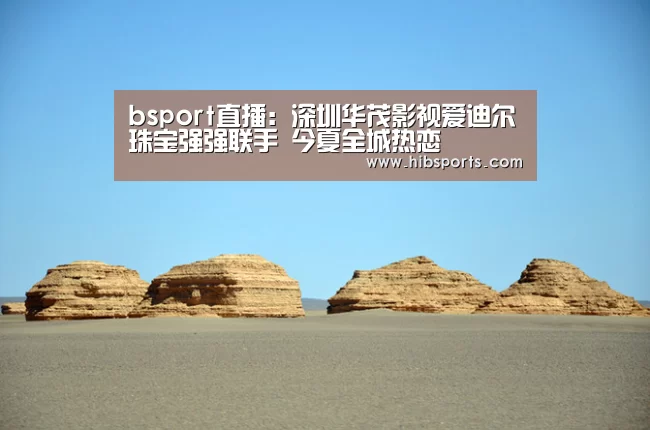 bsport直播:深圳华茂影视爱迪尔珠宝强强联手 今夏全城热恋(图3) bsport中国官网